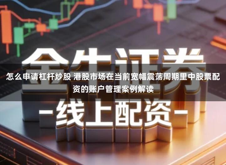 怎么申请杠杆炒股 港股市场在当前宽幅震荡周期里中股票配资的账户管理案例解读