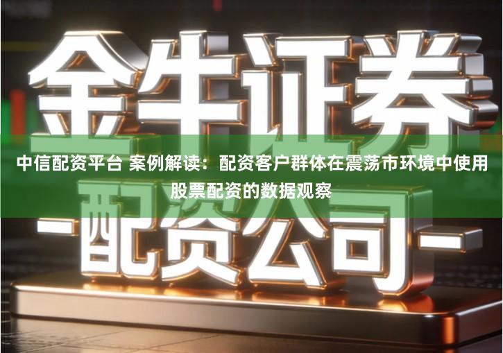 中信配资平台 案例解读：配资客户群体在震荡市环境中使用股票配资的数据观察