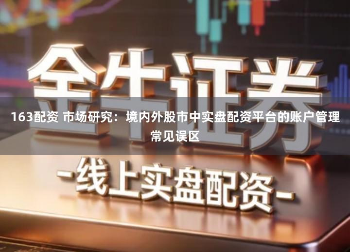 163配资 市场研究：境内外股市中实盘配资平台的账户管理常见误区