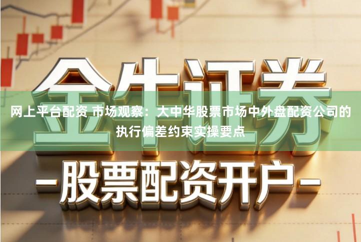 网上平台配资 市场观察：大中华股票市场中外盘配资公司的执行偏差约束实操要点